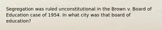 Segregation was ruled unconstitutional in the Brown v. Board of Education case of 1954. In what city was that board of education?