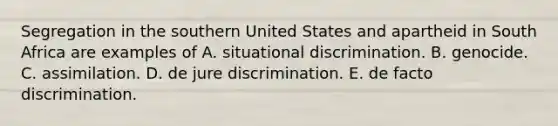 Segregation in the southern United States and apartheid in South Africa are examples of A. situational discrimination. B. genocide. C. assimilation. D. de jure discrimination. E. de facto discrimination.