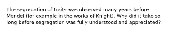 The segregation of traits was observed many years before Mendel (for example in the works of Knight). Why did it take so long before segregation was fully understood and appreciated?