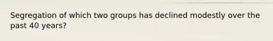 Segregation of which two groups has declined modestly over the past 40 years?