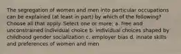 The segregation of women and men into particular occupations can be explained (at least in part) by which of the following? Choose all that apply. Select one or more: a. free and unconstrained individual choice b. individual choices shaped by childhood gender socialization c. employer bias d. innate skills and preferences of women and men