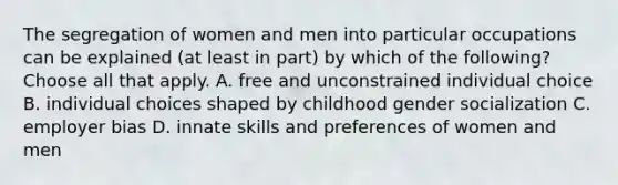 The segregation of women and men into particular occupations can be explained (at least in part) by which of the following? Choose all that apply. A. free and unconstrained individual choice B. individual choices shaped by childhood gender socialization C. employer bias D. innate skills and preferences of women and men