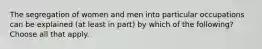 The segregation of women and men into particular occupations can be explained (at least in part) by which of the following? Choose all that apply.