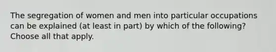 The segregation of women and men into particular occupations can be explained (at least in part) by which of the following? Choose all that apply.