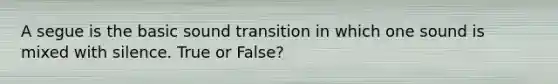 A segue is the basic sound transition in which one sound is mixed with silence. True or False?