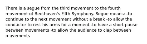 There is a segue from the third movement to the fourth movement of Beethoven's Fifth Symphony. Segue means: -to continue to the next movement without a break -to allow the conductor to rest his arms for a moment -to have a short pause between movements -to allow the audience to clap between movements