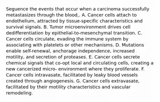 Seguence the events that occur when a carcinoma successfully metastasizes through the blood,. A. Cancer cells attach to endothelium, attracted by tissue-specific characteristics and survival signals. B. Tumor microenvironment drives cell dedifferentiation by epithelial-to-mesenchymal transition. C. Cancer cells circulate, evading the immune system by associating with platelets or other mechanisms. D. Mutations enable self-renewal, anchorage independence, increased motility, and secretion of proteases. E. Cancer cells secrete chemical signals that co-opt local and circulating cells, creating a new cancerized micro- environment where they proliferate. F. Cancer cells intravasate, facilitated by leaky blood vessels created through angiogenesis. G. Cancer cells extravasate, facilitated by their motility characteristics and vascular remodeling.