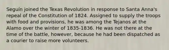 Seguín joined the Texas Revolution in response to Santa Anna's repeal of the Constitution of 1824. Assigned to supply the troops with food and provisions, he was among the Tejanos at the Alamo over the winter of 1835-1836. He was not there at the time of the battle, however, because he had been dispatched as a courier to raise more volunteers.