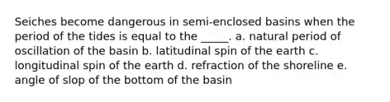 Seiches become dangerous in semi-enclosed basins when the period of the tides is equal to the _____. a. natural period of oscillation of the basin b. latitudinal spin of the earth c. longitudinal spin of the earth d. refraction of the shoreline e. angle of slop of the bottom of the basin