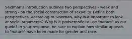 Seidman's introduction outlines two perspectives - weak and strong - on the social construction of sexuality. Define both perspectives. According to Seidman, why is it important to look at social arguments? Why is it problematic to use "nature" as our guide? In your response, be sure to explain how similar appeals to "nature" have been made for gender and race.