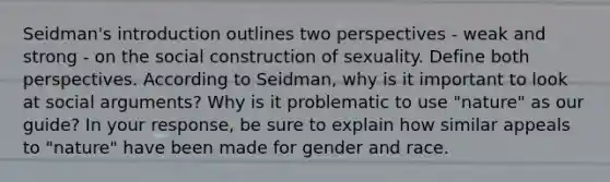 Seidman's introduction outlines two perspectives - weak and strong - on the social construction of sexuality. Define both perspectives. According to Seidman, why is it important to look at social arguments? Why is it problematic to use "nature" as our guide? In your response, be sure to explain how similar appeals to "nature" have been made for gender and race.