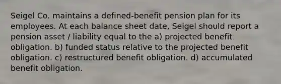 Seigel Co. maintains a defined-benefit pension plan for its employees. At each balance sheet date, Seigel should report a pension asset / liability equal to the a) projected benefit obligation. b) funded status relative to the projected benefit obligation. c) restructured benefit obligation. d) accumulated benefit obligation.