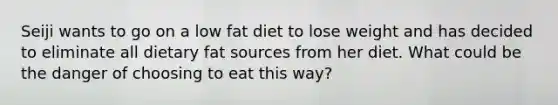 Seiji wants to go on a low fat diet to lose weight and has decided to eliminate all dietary fat sources from her diet. What could be the danger of choosing to eat this way?