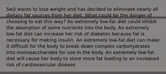 Seiji wants to lose weight and has decided to eliminate nearly all dietary fat sources from her diet. What could be the danger of choosing to eat this way? An extremely low-fat diet could inhibit the absorption of some nutrients into the body. An extremely low-fat diet can increase her risk of diabetes because fat is necessary for making insulin. An extremely low-fat diet can make it difficult for the body to break down complex carbohydrates into monosaccharides for use in the body. An extremely low-fat diet will cause her body to store more fat leading to an increased risk of cardiovascular disease