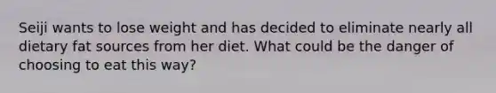 Seiji wants to lose weight and has decided to eliminate nearly all dietary fat sources from her diet. What could be the danger of choosing to eat this way?