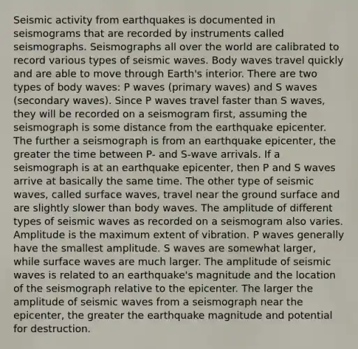 Seismic activity from earthquakes is documented in seismograms that are recorded by instruments called seismographs. Seismographs all over the world are calibrated to record various types of <a href='https://www.questionai.com/knowledge/kRzCHPc0qf-seismic-waves' class='anchor-knowledge'>seismic waves</a>. Body waves travel quickly and are able to move through Earth's interior. There are two types of body waves: P waves (primary waves) and S waves (secondary waves). Since P waves travel faster than S waves, they will be recorded on a seismogram first, assuming the seismograph is some distance from the earthquake epicenter. The further a seismograph is from an earthquake epicenter, the greater the time between P- and S-wave arrivals. If a seismograph is at an earthquake epicenter, then P and S waves arrive at basically the same time. The other type of seismic waves, called surface waves, travel near the ground surface and are slightly slower than body waves. The amplitude of different types of seismic waves as recorded on a seismogram also varies. Amplitude is the maximum extent of vibration. P waves generally have the smallest amplitude. S waves are somewhat larger, while surface waves are much larger. The amplitude of seismic waves is related to an earthquake's magnitude and the location of the seismograph relative to the epicenter. The larger the amplitude of seismic waves from a seismograph near the epicenter, the greater the earthquake magnitude and potential for destruction.