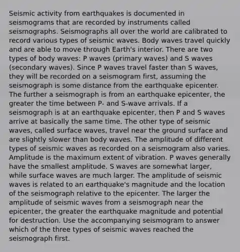 Seismic activity from earthquakes is documented in seismograms that are recorded by instruments called seismographs. Seismographs all over the world are calibrated to record various types of seismic waves. Body waves travel quickly and are able to move through Earth's interior. There are two types of body waves: P waves (primary waves) and S waves (secondary waves). Since P waves travel faster than S waves, they will be recorded on a seismogram first, assuming the seismograph is some distance from the earthquake epicenter. The further a seismograph is from an earthquake epicenter, the greater the time between P- and S-wave arrivals. If a seismograph is at an earthquake epicenter, then P and S waves arrive at basically the same time. The other type of seismic waves, called surface waves, travel near the ground surface and are slightly slower than body waves. The amplitude of different types of seismic waves as recorded on a seismogram also varies. Amplitude is the maximum extent of vibration. P waves generally have the smallest amplitude. S waves are somewhat larger, while surface waves are much larger. The amplitude of seismic waves is related to an earthquake's magnitude and the location of the seismograph relative to the epicenter. The larger the amplitude of seismic waves from a seismograph near the epicenter, the greater the earthquake magnitude and potential for destruction. Use the accompanying seismogram to answer which of the three types of seismic waves reached the seismograph first.