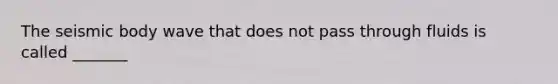 The seismic body wave that does not pass through fluids is called _______