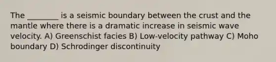 The ________ is a seismic boundary between <a href='https://www.questionai.com/knowledge/karSwUsNbl-the-crust' class='anchor-knowledge'>the crust</a> and <a href='https://www.questionai.com/knowledge/kHR4HOnNY8-the-mantle' class='anchor-knowledge'>the mantle</a> where there is a dramatic increase in seismic wave velocity. A) Greenschist facies B) Low-velocity pathway C) Moho boundary D) Schrodinger discontinuity