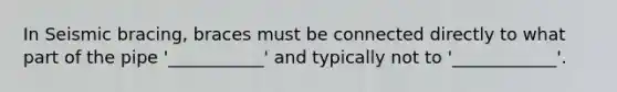 In Seismic bracing, braces must be connected directly to what part of the pipe '___________' and typically not to '____________'.