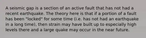 A seismic gap is a section of an active fault that has not had a recent earthquake. The theory here is that if a portion of a fault has been "locked" for some time (i.e. has not had an earthquake in a long time), then strain may have built up to especially high levels there and a large quake may occur in the near future.