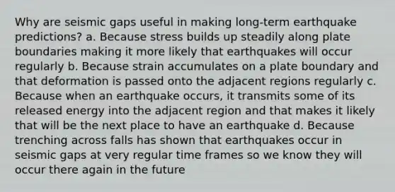 Why are seismic gaps useful in making long-term earthquake predictions? a. Because stress builds up steadily along plate boundaries making it more likely that earthquakes will occur regularly b. Because strain accumulates on a plate boundary and that deformation is passed onto the adjacent regions regularly c. Because when an earthquake occurs, it transmits some of its released energy into the adjacent region and that makes it likely that will be the next place to have an earthquake d. Because trenching across falls has shown that earthquakes occur in seismic gaps at very regular time frames so we know they will occur there again in the future