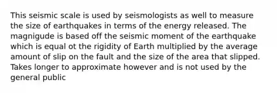 This seismic scale is used by seismologists as well to measure the size of earthquakes in terms of the energy released. The magnigude is based off the seismic moment of the earthquake which is equal ot the rigidity of Earth multiplied by the average amount of slip on the fault and the size of the area that slipped. Takes longer to approximate however and is not used by the general public