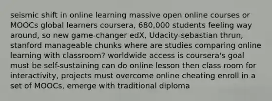 seismic shift in online learning massive open online courses or MOOCs global learners coursera, 680,000 students feeling way around, so new game-changer edX, Udacity-sebastian thrun, stanford manageable chunks where are studies comparing online learning with classroom? worldwide access is coursera's goal must be self-sustaining can do online lesson then class room for interactivity, projects must overcome online cheating enroll in a set of MOOCs, emerge with traditional diploma