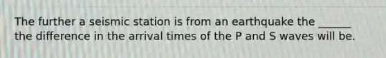 The further a seismic station is from an earthquake the ______ the difference in the arrival times of the P and S waves will be.