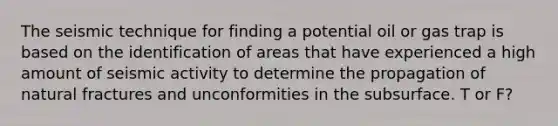 The seismic technique for finding a potential oil or gas trap is based on the identification of areas that have experienced a high amount of seismic activity to determine the propagation of natural fractures and unconformities in the subsurface. T or F?