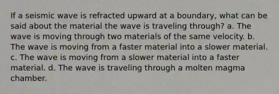 If a seismic wave is refracted upward at a boundary, what can be said about the material the wave is traveling through? a. The wave is moving through two materials of the same velocity. b. The wave is moving from a faster material into a slower material. c. The wave is moving from a slower material into a faster material. d. The wave is traveling through a molten magma chamber.