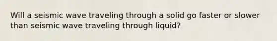 Will a seismic wave traveling through a solid go faster or slower than seismic wave traveling through liquid?