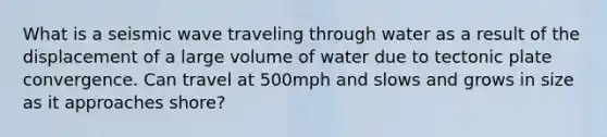 What is a seismic wave traveling through water as a result of the displacement of a large volume of water due to tectonic plate convergence. Can travel at 500mph and slows and grows in size as it approaches shore?