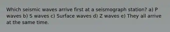 Which <a href='https://www.questionai.com/knowledge/kRzCHPc0qf-seismic-waves' class='anchor-knowledge'>seismic waves</a> arrive first at a seismograph station? a) P waves b) S waves c) Surface waves d) Z waves e) They all arrive at the same time.