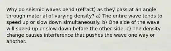 Why do <a href='https://www.questionai.com/knowledge/kRzCHPc0qf-seismic-waves' class='anchor-knowledge'>seismic waves</a> bend (refract) as they pass at an angle through material of varying density? a) The entire wave tends to speed up or slow down simultaneously. b) One side of the wave will speed up or slow down before the other side. c) The density change causes interference that pushes the wave one way or another.