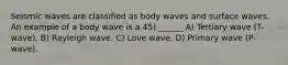 Seismic waves are classified as body waves and surface waves. An example of a body wave is a 45) ______ A) Tertiary wave (T-wave). B) Rayleigh wave. C) Love wave. D) Primary wave (P-wave).