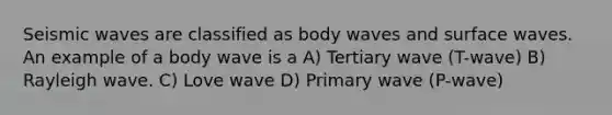 Seismic waves are classified as body waves and surface waves. An example of a body wave is a A) Tertiary wave (T-wave) B) Rayleigh wave. C) Love wave D) Primary wave (P-wave)