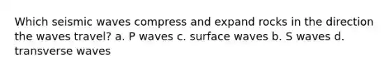 Which seismic waves compress and expand rocks in the direction the waves travel? a. P waves c. surface waves b. S waves d. transverse waves