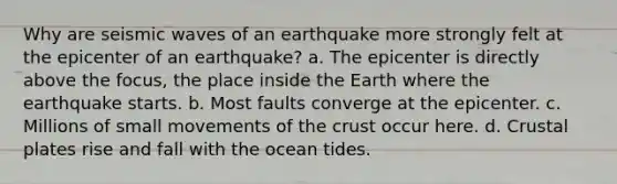 Why are seismic waves of an earthquake more strongly felt at the epicenter of an earthquake? a. The epicenter is directly above the focus, the place inside the Earth where the earthquake starts. b. Most faults converge at the epicenter. c. Millions of small movements of the crust occur here. d. Crustal plates rise and fall with the ocean tides.