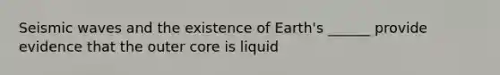 Seismic waves and the existence of Earth's ______ provide evidence that the outer core is liquid