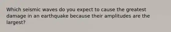 Which seismic waves do you expect to cause the greatest damage in an earthquake because their amplitudes are the largest?