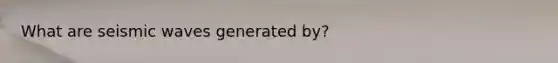 What are seismic waves generated by?