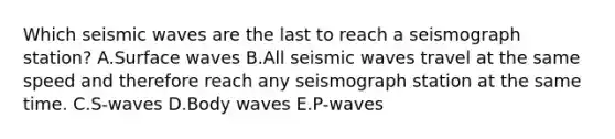 Which seismic waves are the last to reach a seismograph station? A.Surface waves B.All seismic waves travel at the same speed and therefore reach any seismograph station at the same time. C.S-waves D.Body waves E.P-waves