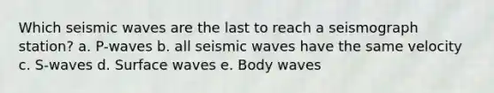 Which seismic waves are the last to reach a seismograph station? a. P-waves b. all seismic waves have the same velocity c. S-waves d. Surface waves e. Body waves