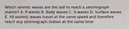 Which seismic waves are the last to reach a seismograph station? A. P-waves B. Body waves C. S-waves D. Surface waves E. All seismic waves travel at the same speed and therefore reach any seismograph station at the same time