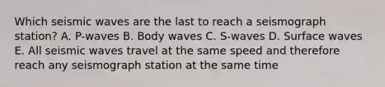 Which seismic waves are the last to reach a seismograph station? A. P-waves B. Body waves C. S-waves D. Surface waves E. All seismic waves travel at the same speed and therefore reach any seismograph station at the same time