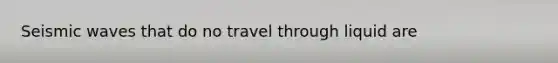 Seismic waves that do no travel through liquid are