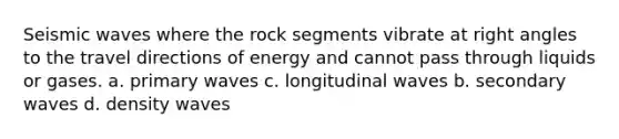 Seismic waves where the rock segments vibrate at right angles to the travel directions of energy and cannot pass through liquids or gases. a. primary waves c. longitudinal waves b. secondary waves d. density waves