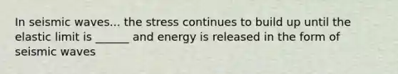 In seismic waves... the stress continues to build up until the elastic limit is ______ and energy is released in the form of seismic waves