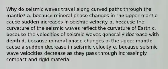 Why do seismic waves travel along curved paths through the mantle? a. because mineral phase changes in the upper mantle cause sudden increases in seismic velocity b. because the curvature of the seismic waves reflect the curvature of Earth c. because the velocities of seismic waves generally decrease with depth d. because mineral phase changes in the upper mantle cause a sudden decrease in seismic velocity e. because seismic wave velocities decrease as they pass through increasingly compact and rigid material